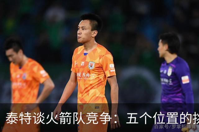 泰特谈火箭队竞争：五个位置的挑战与机遇
